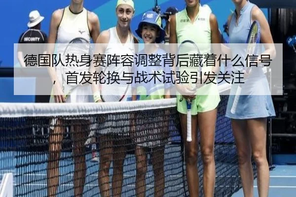 德国队热身赛阵容调整背后藏着什么信号，首发轮换与战术试验引发关注